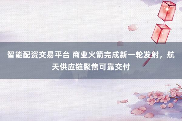 智能配资交易平台 商业火箭完成新一轮发射，航天供应链聚焦可靠交付