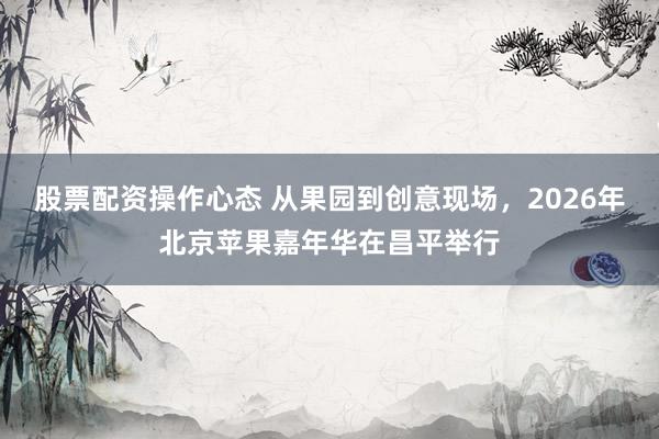股票配资操作心态 从果园到创意现场，2026年北京苹果嘉年华在昌平举行