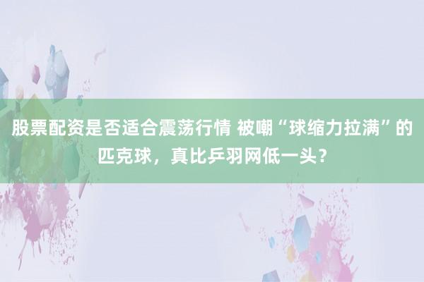 股票配资是否适合震荡行情 被嘲“球缩力拉满”的匹克球，真比乒羽网低一头？
