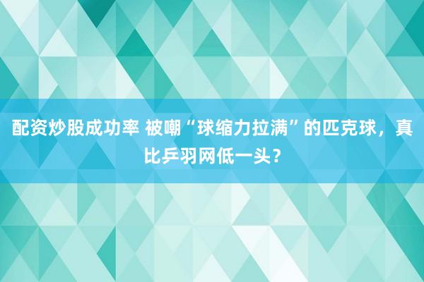 配资炒股成功率 被嘲“球缩力拉满”的匹克球，真比乒羽网低一头？
