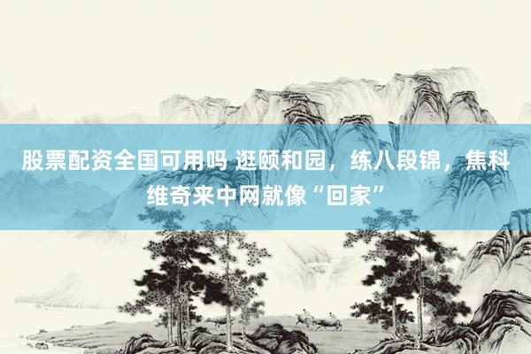 股票配资全国可用吗 逛颐和园，练八段锦，焦科维奇来中网就像“回家”