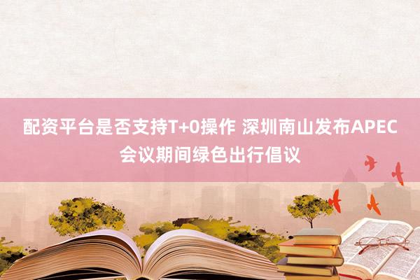 配资平台是否支持T+0操作 深圳南山发布APEC会议期间绿色出行倡议