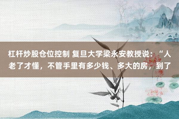 杠杆炒股仓位控制 复旦大学梁永安教授说:“人老了才懂,不管手里有多少钱、多大的房,到了