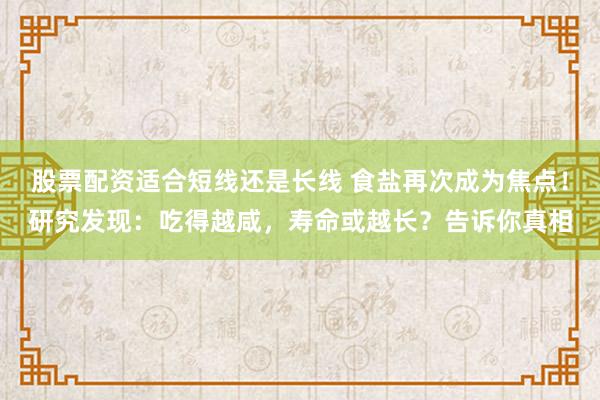 股票配资适合短线还是长线 食盐再次成为焦点！研究发现：吃得越咸，寿命或越长？告诉你真相